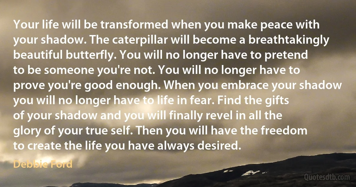 Your life will be transformed when you make peace with your shadow. The caterpillar will become a breathtakingly beautiful butterfly. You will no longer have to pretend to be someone you're not. You will no longer have to prove you're good enough. When you embrace your shadow you will no longer have to life in fear. Find the gifts of your shadow and you will finally revel in all the glory of your true self. Then you will have the freedom to create the life you have always desired. (Debbie Ford)