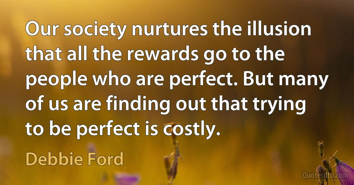 Our society nurtures the illusion that all the rewards go to the people who are perfect. But many of us are finding out that trying to be perfect is costly. (Debbie Ford)