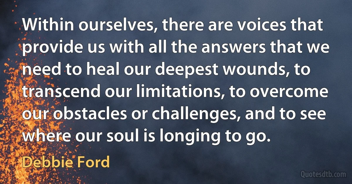 Within ourselves, there are voices that provide us with all the answers that we need to heal our deepest wounds, to transcend our limitations, to overcome our obstacles or challenges, and to see where our soul is longing to go. (Debbie Ford)