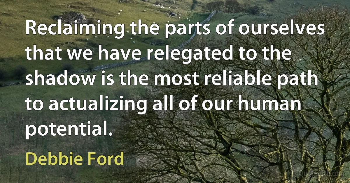 Reclaiming the parts of ourselves that we have relegated to the shadow is the most reliable path to actualizing all of our human potential. (Debbie Ford)