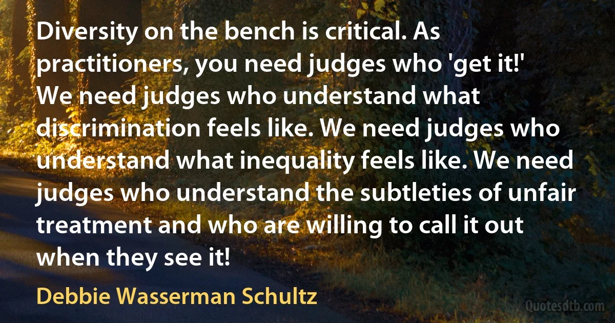 Diversity on the bench is critical. As practitioners, you need judges who 'get it!' We need judges who understand what discrimination feels like. We need judges who understand what inequality feels like. We need judges who understand the subtleties of unfair treatment and who are willing to call it out when they see it! (Debbie Wasserman Schultz)