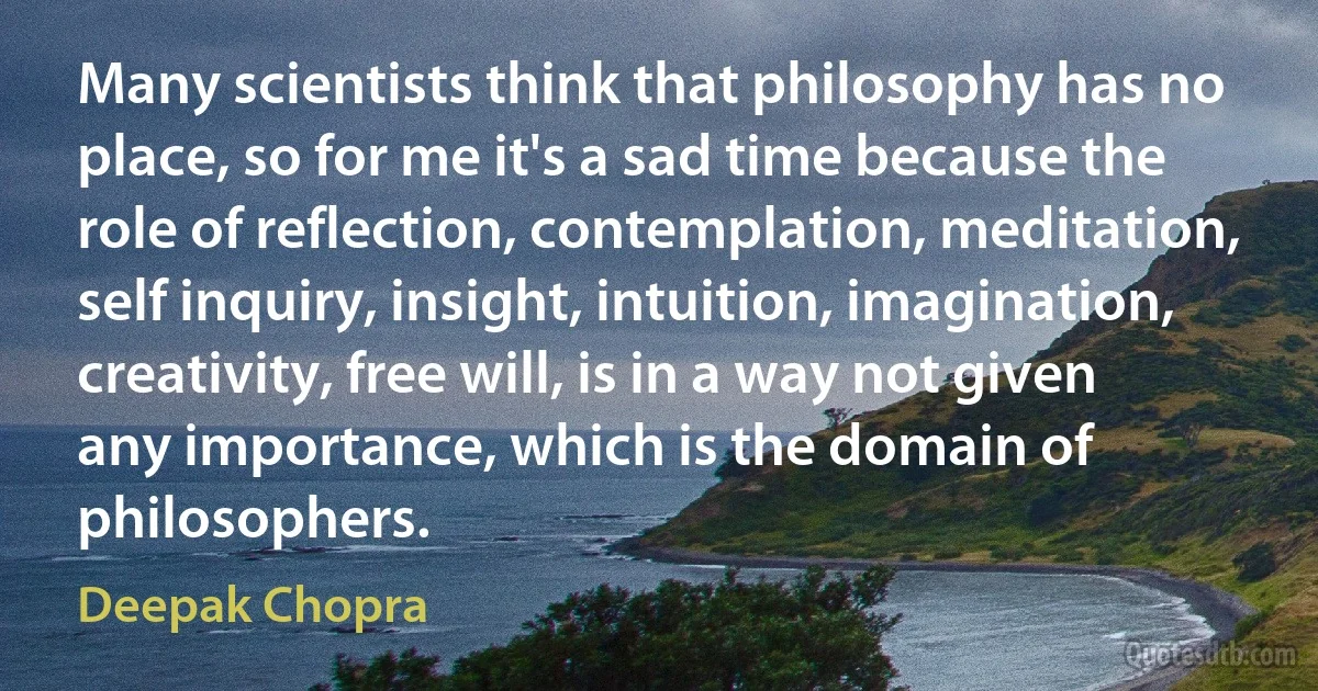 Many scientists think that philosophy has no place, so for me it's a sad time because the role of reflection, contemplation, meditation, self inquiry, insight, intuition, imagination, creativity, free will, is in a way not given any importance, which is the domain of philosophers. (Deepak Chopra)