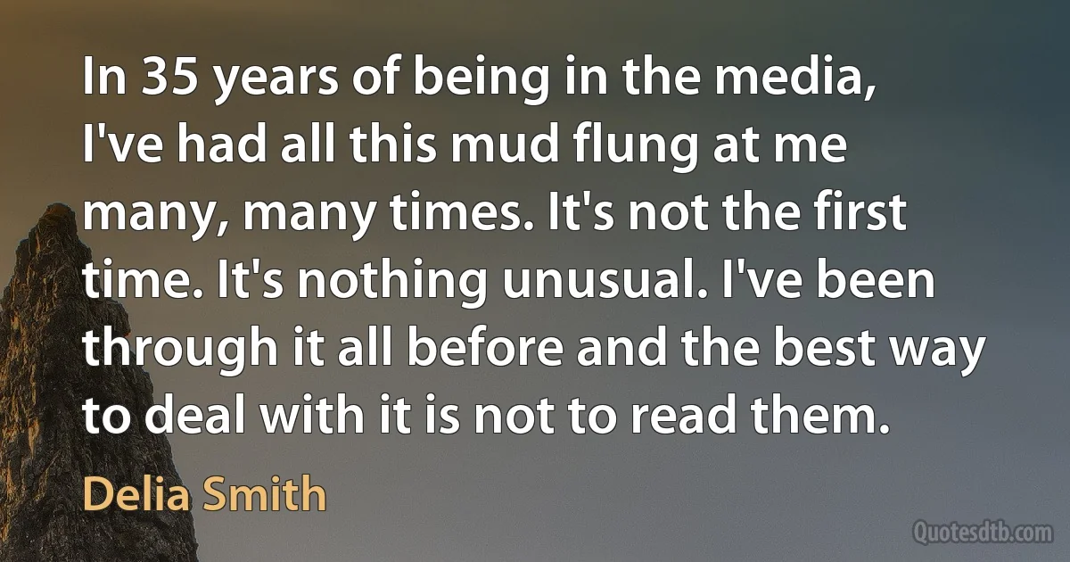 In 35 years of being in the media, I've had all this mud flung at me many, many times. It's not the first time. It's nothing unusual. I've been through it all before and the best way to deal with it is not to read them. (Delia Smith)