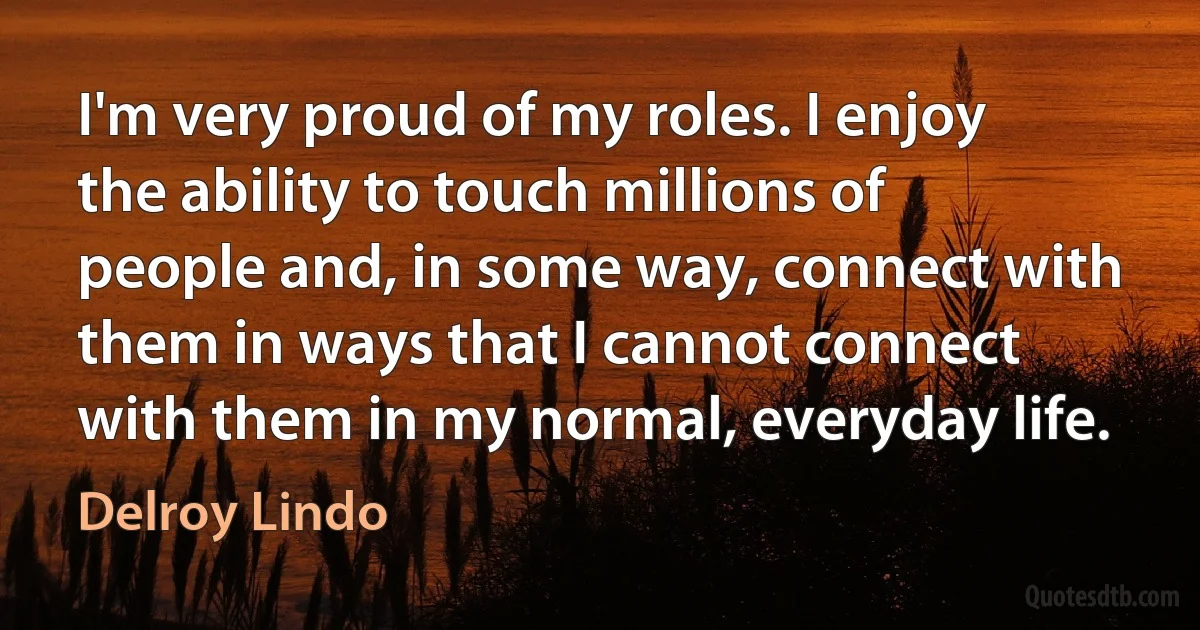 I'm very proud of my roles. I enjoy the ability to touch millions of people and, in some way, connect with them in ways that I cannot connect with them in my normal, everyday life. (Delroy Lindo)