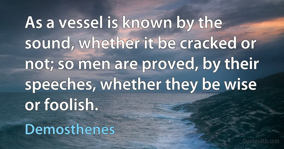 As a vessel is known by the sound, whether it be cracked or not; so men are proved, by their speeches, whether they be wise or foolish. (Demosthenes)