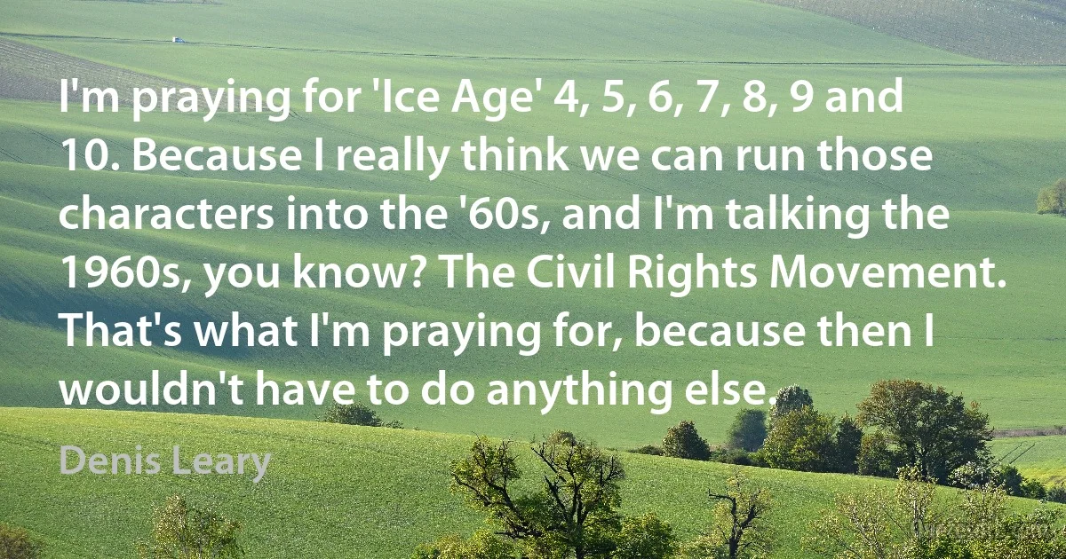 I'm praying for 'Ice Age' 4, 5, 6, 7, 8, 9 and 10. Because I really think we can run those characters into the '60s, and I'm talking the 1960s, you know? The Civil Rights Movement. That's what I'm praying for, because then I wouldn't have to do anything else. (Denis Leary)