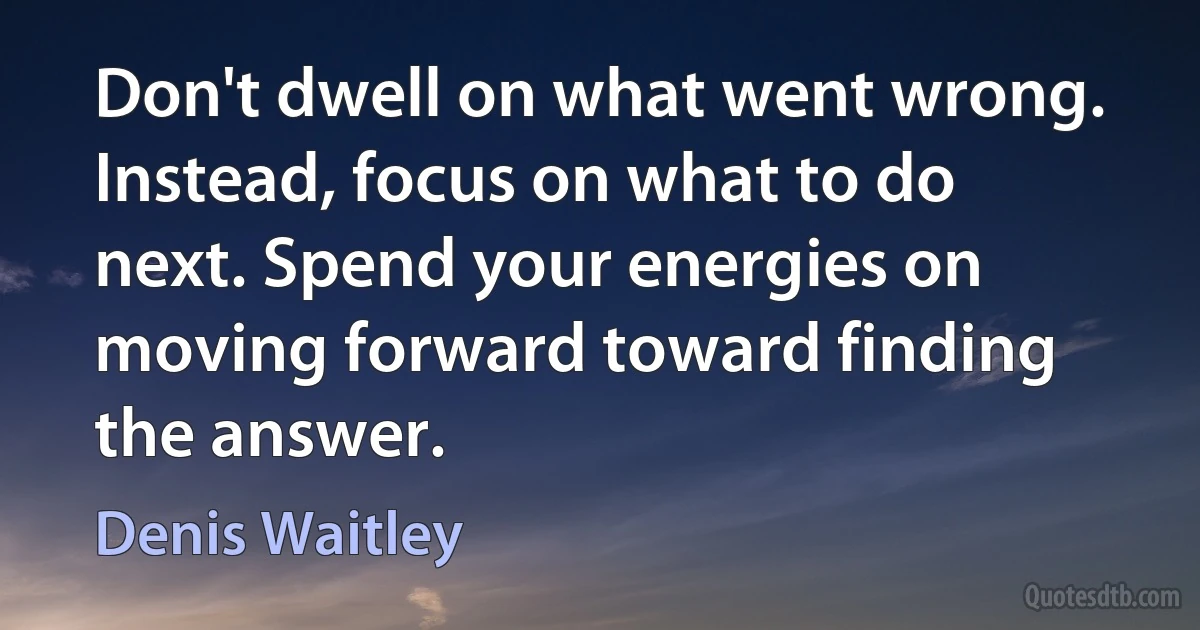 Don't dwell on what went wrong. Instead, focus on what to do next. Spend your energies on moving forward toward finding the answer. (Denis Waitley)