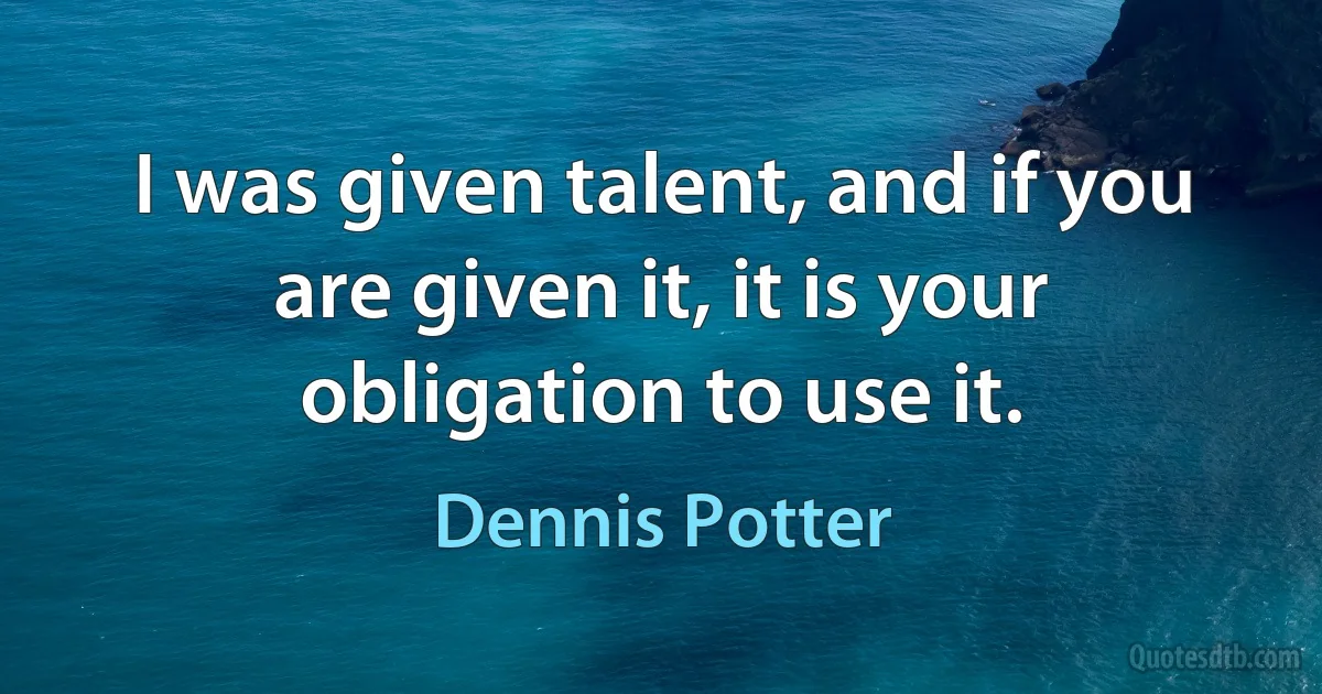 I was given talent, and if you are given it, it is your obligation to use it. (Dennis Potter)