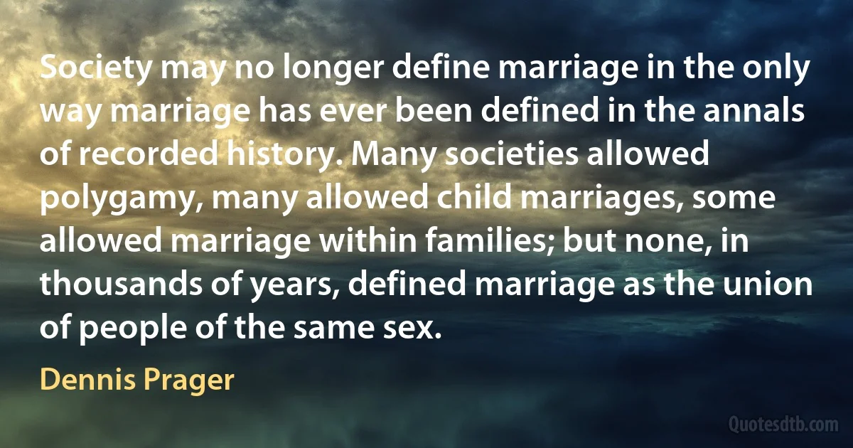 Society may no longer define marriage in the only way marriage has ever been defined in the annals of recorded history. Many societies allowed polygamy, many allowed child marriages, some allowed marriage within families; but none, in thousands of years, defined marriage as the union of people of the same sex. (Dennis Prager)