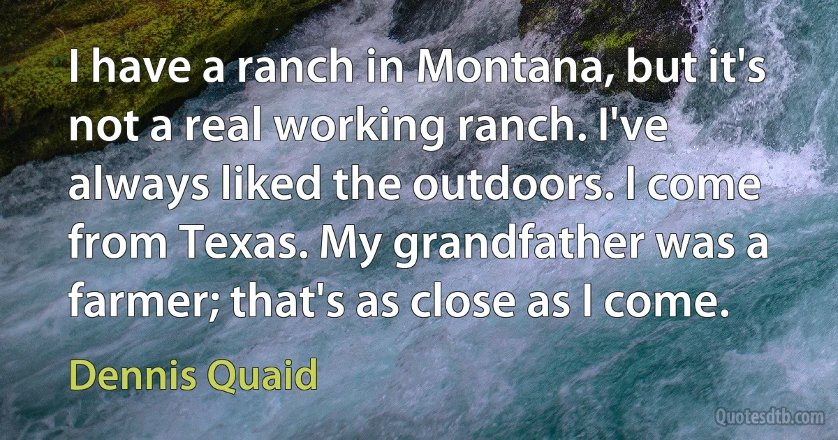 I have a ranch in Montana, but it's not a real working ranch. I've always liked the outdoors. I come from Texas. My grandfather was a farmer; that's as close as I come. (Dennis Quaid)