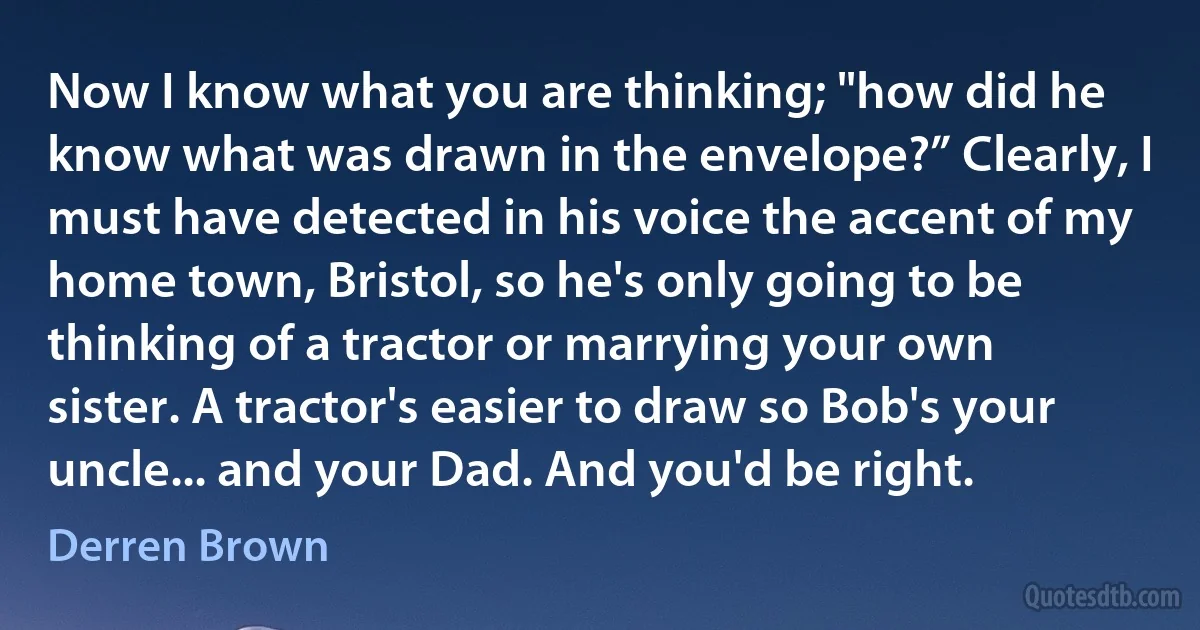 Now I know what you are thinking; "how did he know what was drawn in the envelope?” Clearly, I must have detected in his voice the accent of my home town, Bristol, so he's only going to be thinking of a tractor or marrying your own sister. A tractor's easier to draw so Bob's your uncle... and your Dad. And you'd be right. (Derren Brown)