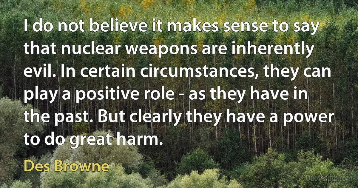 I do not believe it makes sense to say that nuclear weapons are inherently evil. In certain circumstances, they can play a positive role - as they have in the past. But clearly they have a power to do great harm. (Des Browne)