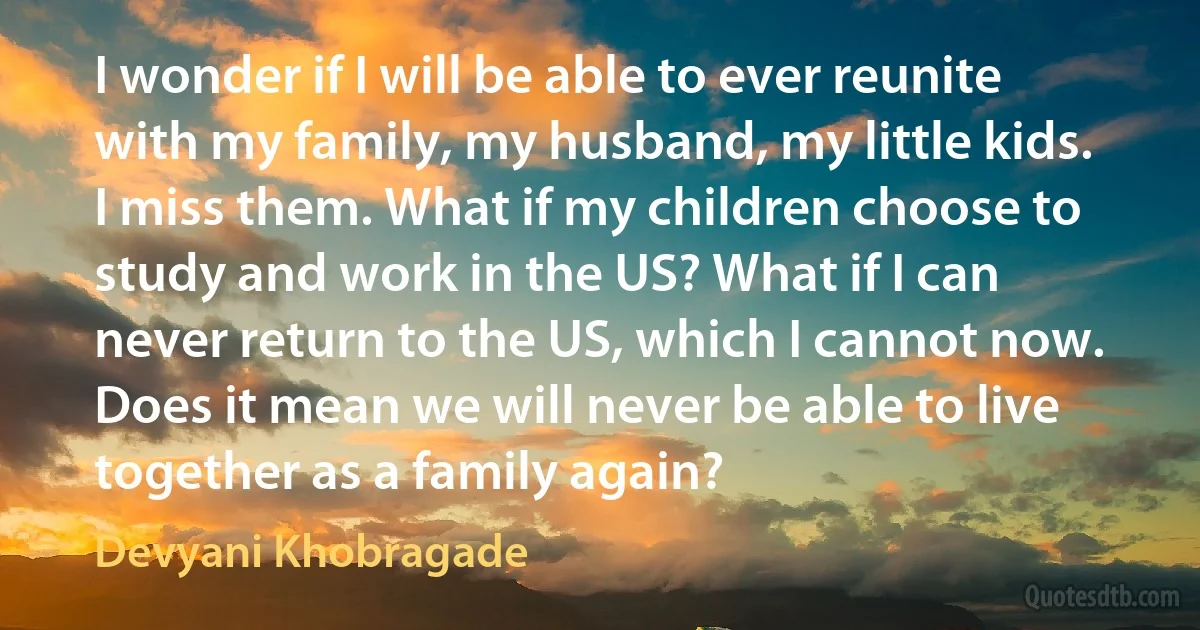 I wonder if I will be able to ever reunite with my family, my husband, my little kids. I miss them. What if my children choose to study and work in the US? What if I can never return to the US, which I cannot now. Does it mean we will never be able to live together as a family again? (Devyani Khobragade)