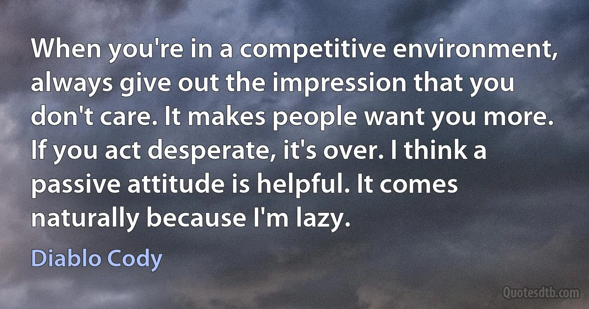 When you're in a competitive environment, always give out the impression that you don't care. It makes people want you more. If you act desperate, it's over. I think a passive attitude is helpful. It comes naturally because I'm lazy. (Diablo Cody)