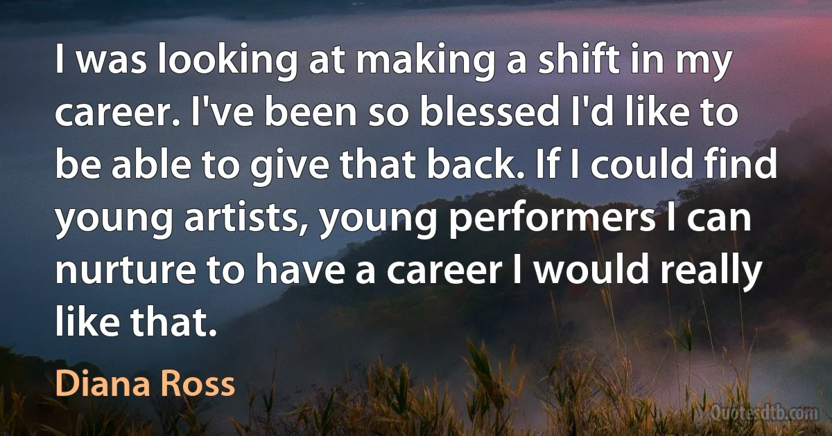 I was looking at making a shift in my career. I've been so blessed I'd like to be able to give that back. If I could find young artists, young performers I can nurture to have a career I would really like that. (Diana Ross)