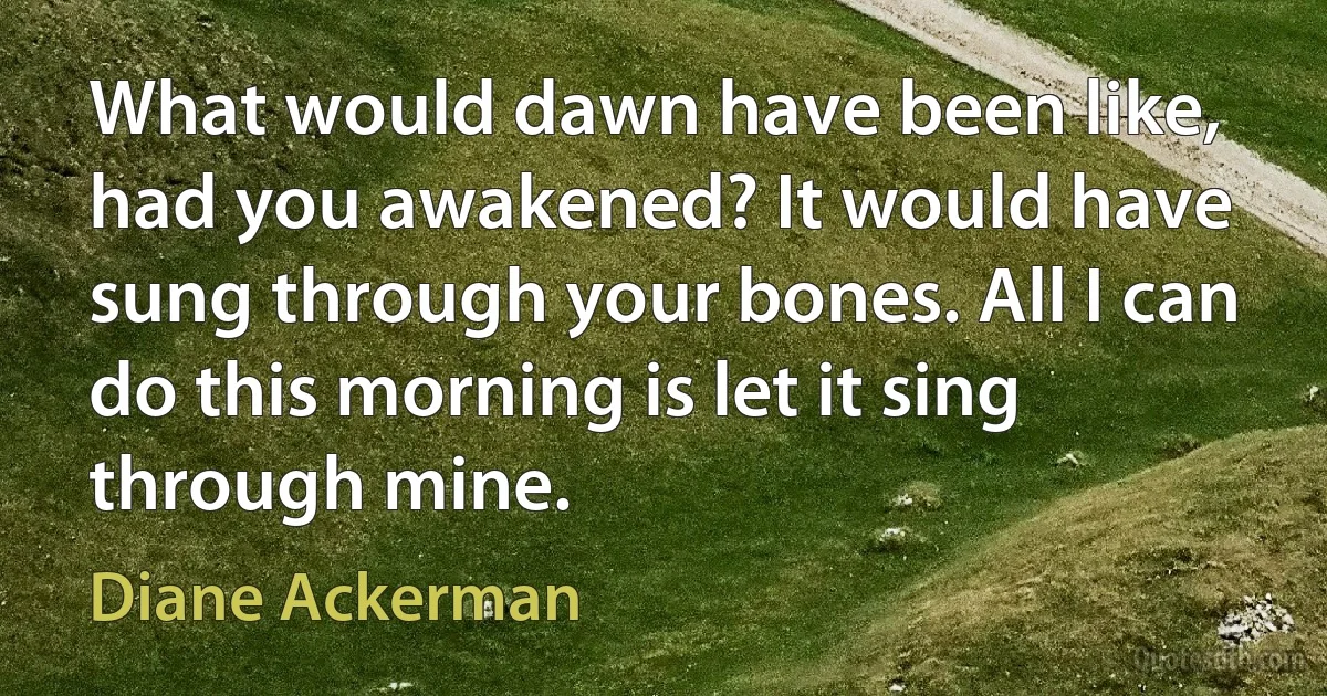 What would dawn have been like, had you awakened? It would have sung through your bones. All I can do this morning is let it sing through mine. (Diane Ackerman)