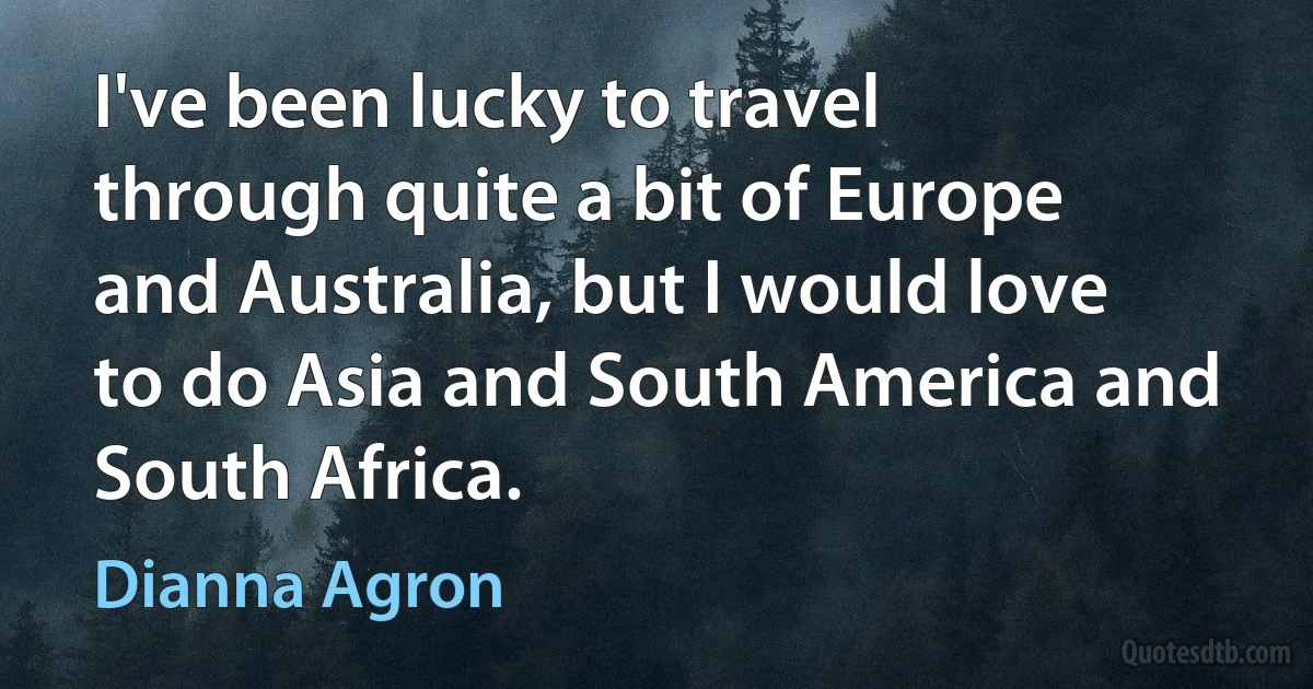 I've been lucky to travel through quite a bit of Europe and Australia, but I would love to do Asia and South America and South Africa. (Dianna Agron)