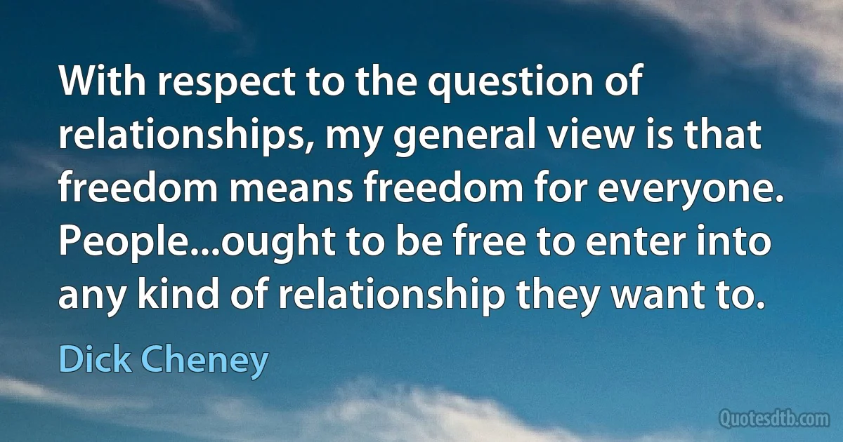 With respect to the question of relationships, my general view is that freedom means freedom for everyone. People...ought to be free to enter into any kind of relationship they want to. (Dick Cheney)