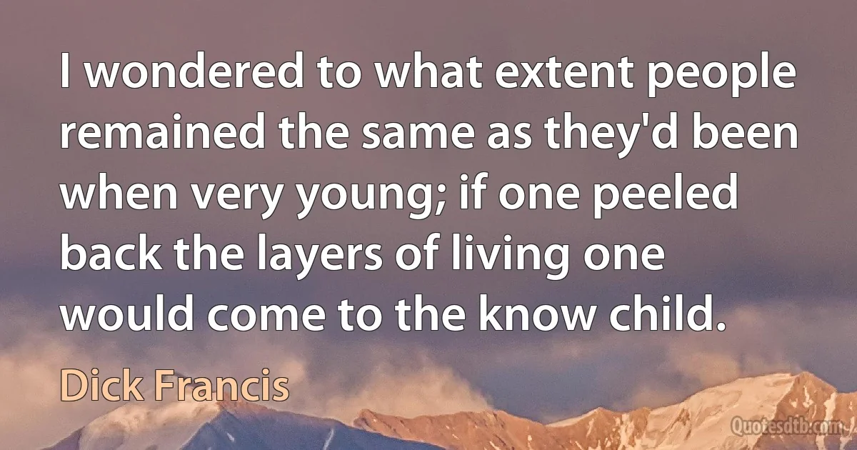 I wondered to what extent people remained the same as they'd been when very young; if one peeled back the layers of living one would come to the know child. (Dick Francis)