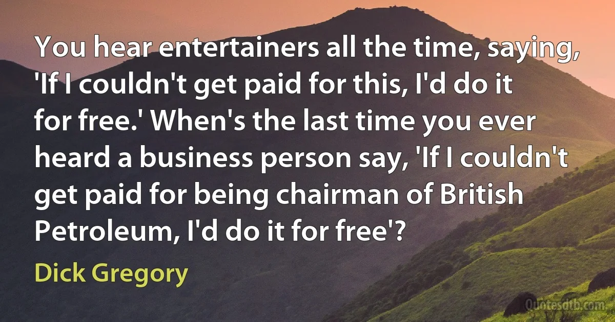 You hear entertainers all the time, saying, 'If I couldn't get paid for this, I'd do it for free.' When's the last time you ever heard a business person say, 'If I couldn't get paid for being chairman of British Petroleum, I'd do it for free'? (Dick Gregory)