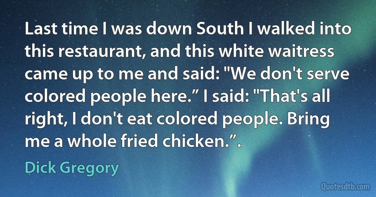 Last time I was down South I walked into this restaurant, and this white waitress came up to me and said: "We don't serve colored people here.” I said: "That's all right, I don't eat colored people. Bring me a whole fried chicken.”. (Dick Gregory)