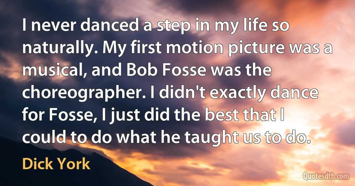 I never danced a step in my life so naturally. My first motion picture was a musical, and Bob Fosse was the choreographer. I didn't exactly dance for Fosse, I just did the best that I could to do what he taught us to do. (Dick York)