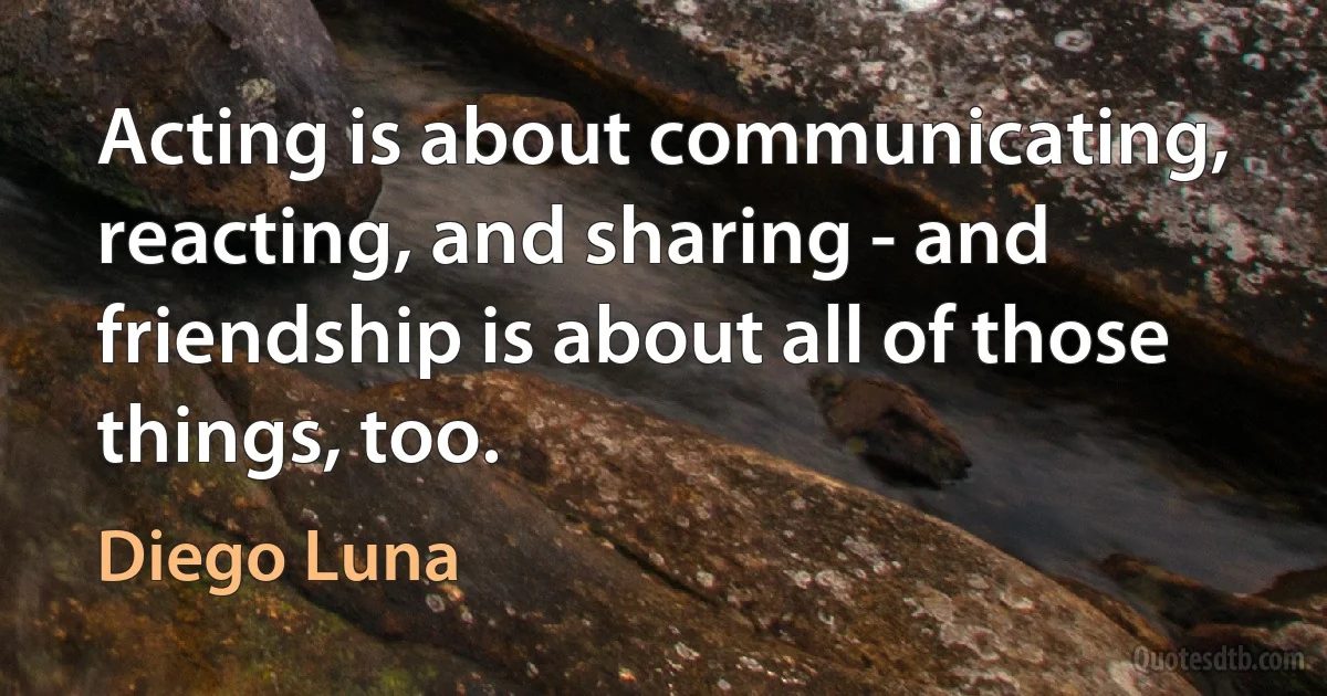 Acting is about communicating, reacting, and sharing - and friendship is about all of those things, too. (Diego Luna)