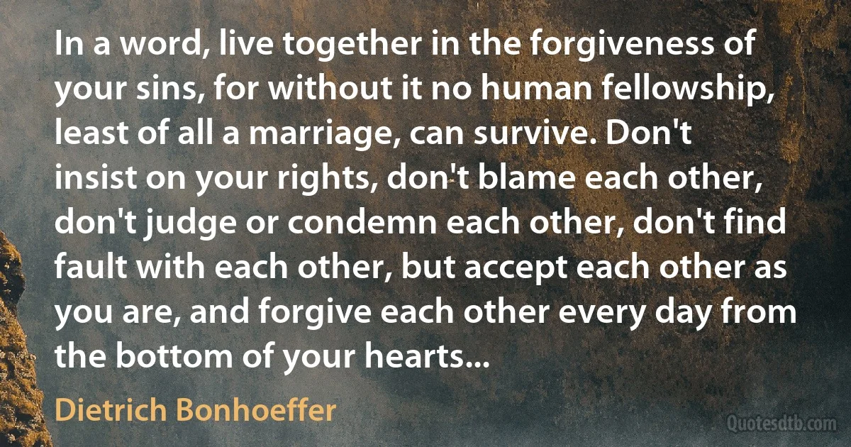 In a word, live together in the forgiveness of your sins, for without it no human fellowship, least of all a marriage, can survive. Don't insist on your rights, don't blame each other, don't judge or condemn each other, don't find fault with each other, but accept each other as you are, and forgive each other every day from the bottom of your hearts... (Dietrich Bonhoeffer)