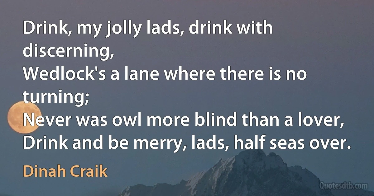 Drink, my jolly lads, drink with discerning,
Wedlock's a lane where there is no turning;
Never was owl more blind than a lover,
Drink and be merry, lads, half seas over. (Dinah Craik)