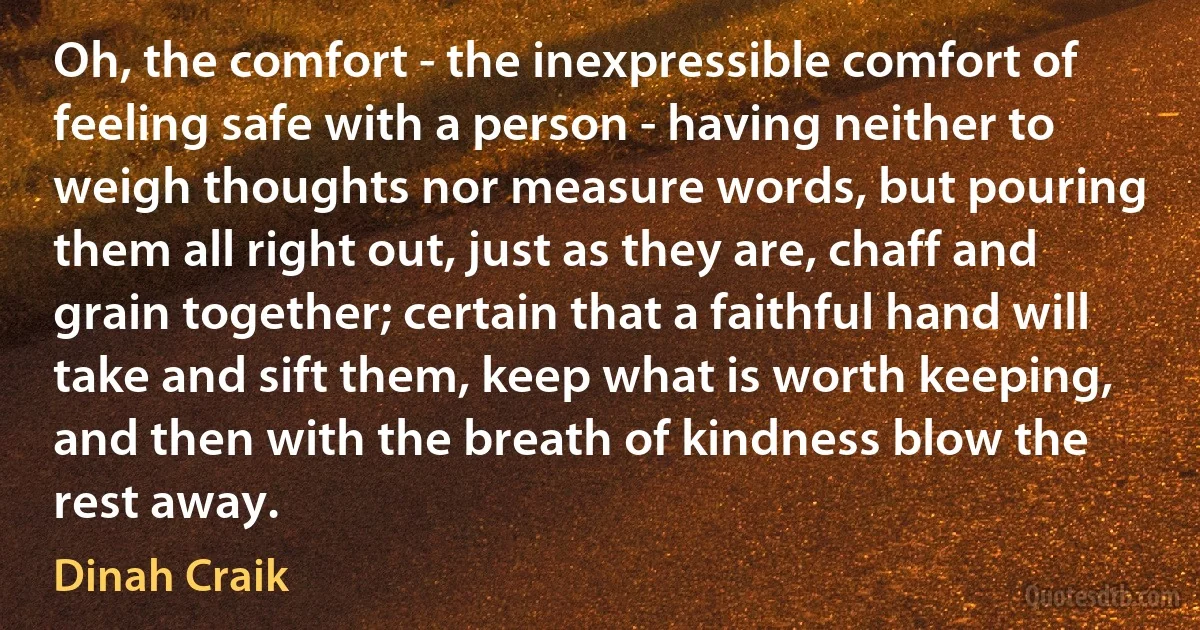 Oh, the comfort - the inexpressible comfort of feeling safe with a person - having neither to weigh thoughts nor measure words, but pouring them all right out, just as they are, chaff and grain together; certain that a faithful hand will take and sift them, keep what is worth keeping, and then with the breath of kindness blow the rest away. (Dinah Craik)