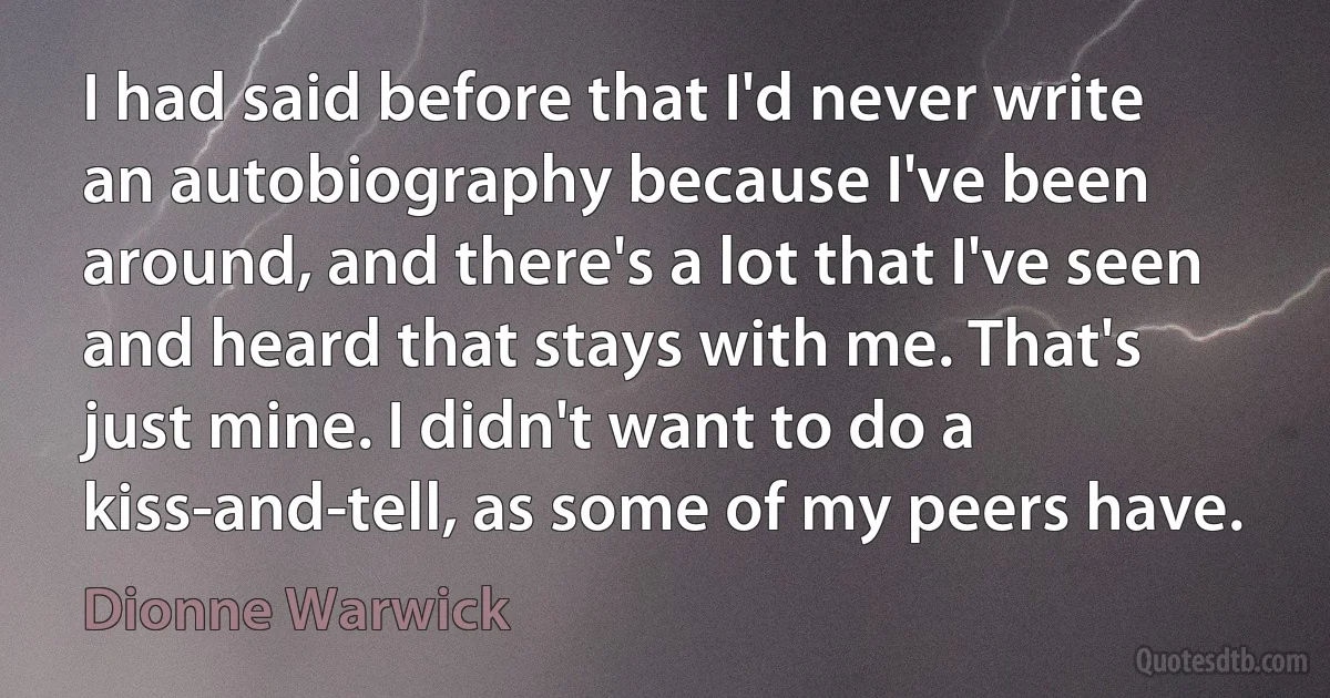 I had said before that I'd never write an autobiography because I've been around, and there's a lot that I've seen and heard that stays with me. That's just mine. I didn't want to do a kiss-and-tell, as some of my peers have. (Dionne Warwick)