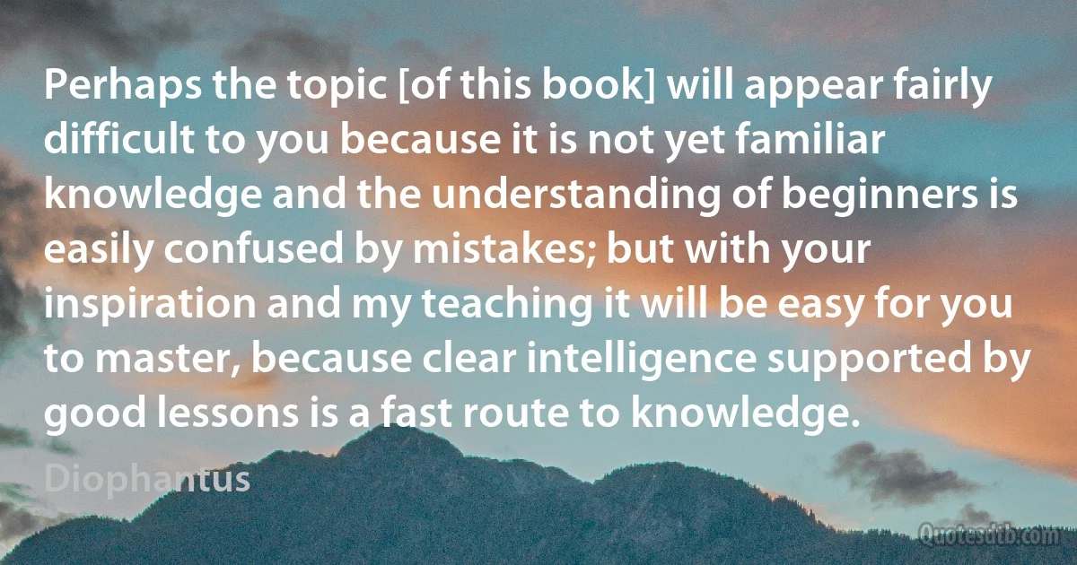 Perhaps the topic [of this book] will appear fairly difficult to you because it is not yet familiar knowledge and the understanding of beginners is easily confused by mistakes; but with your inspiration and my teaching it will be easy for you to master, because clear intelligence supported by good lessons is a fast route to knowledge. (Diophantus)