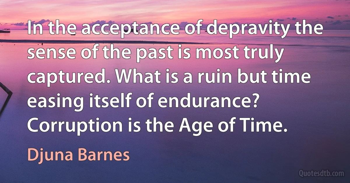 In the acceptance of depravity the sense of the past is most truly captured. What is a ruin but time easing itself of endurance? Corruption is the Age of Time. (Djuna Barnes)