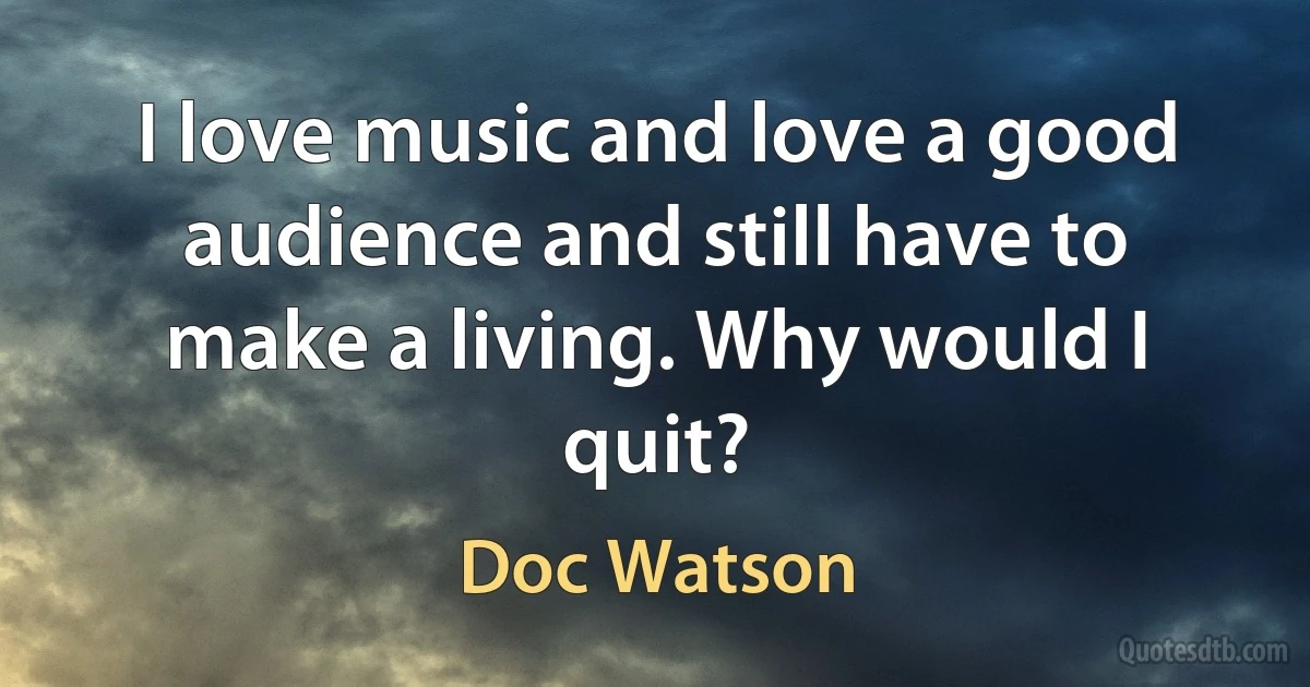 I love music and love a good audience and still have to make a living. Why would I quit? (Doc Watson)