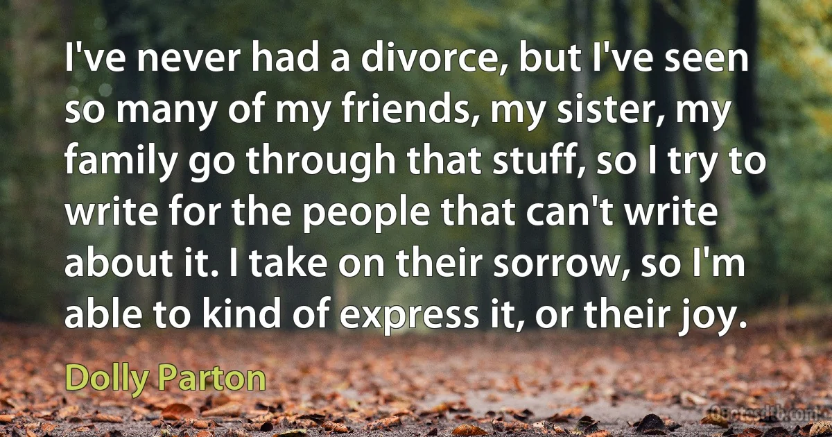 I've never had a divorce, but I've seen so many of my friends, my sister, my family go through that stuff, so I try to write for the people that can't write about it. I take on their sorrow, so I'm able to kind of express it, or their joy. (Dolly Parton)