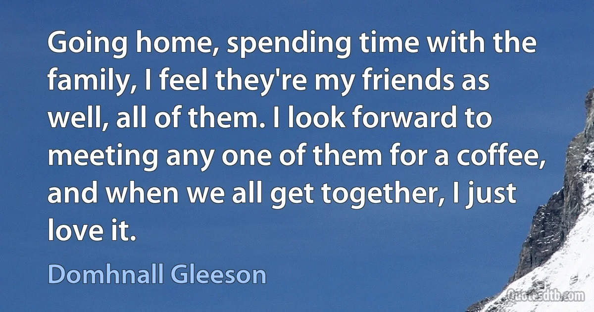 Going home, spending time with the family, I feel they're my friends as well, all of them. I look forward to meeting any one of them for a coffee, and when we all get together, I just love it. (Domhnall Gleeson)