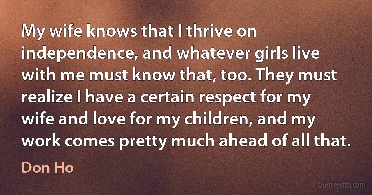 My wife knows that I thrive on independence, and whatever girls live with me must know that, too. They must realize I have a certain respect for my wife and love for my children, and my work comes pretty much ahead of all that. (Don Ho)