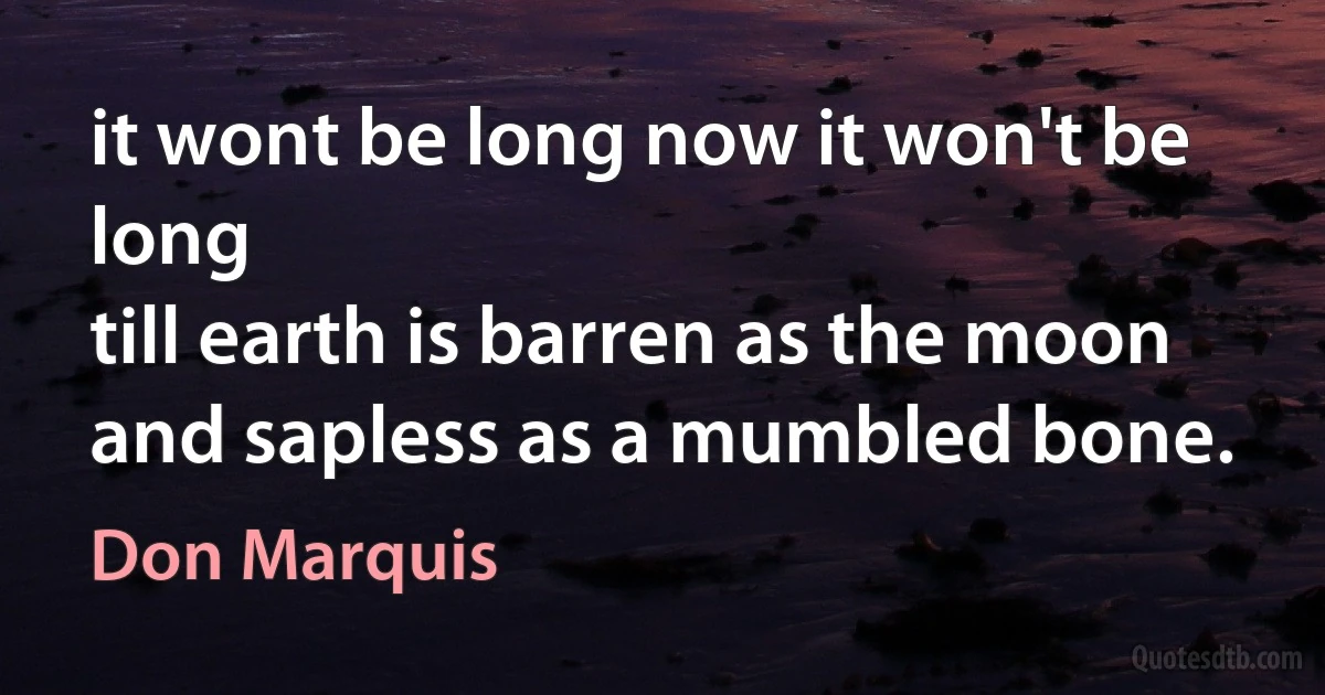 it wont be long now it won't be long
till earth is barren as the moon
and sapless as a mumbled bone. (Don Marquis)