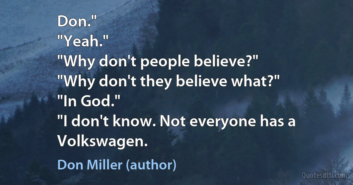 Don."
"Yeah."
"Why don't people believe?"
"Why don't they believe what?"
"In God."
"I don't know. Not everyone has a Volkswagen. (Don Miller (author))