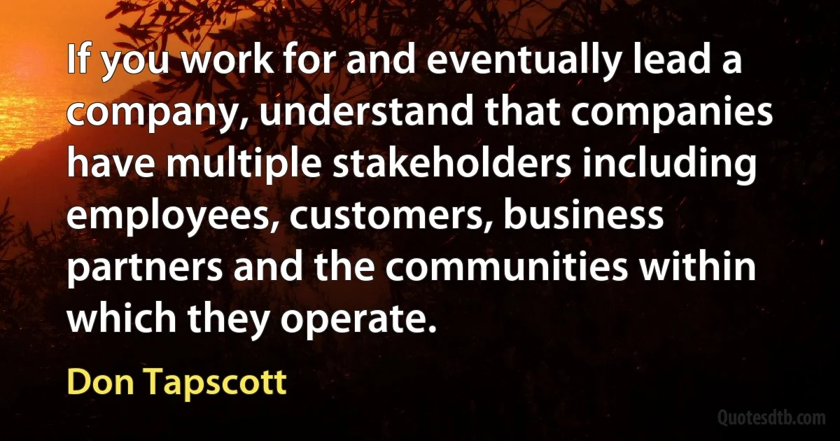 If you work for and eventually lead a company, understand that companies have multiple stakeholders including employees, customers, business partners and the communities within which they operate. (Don Tapscott)