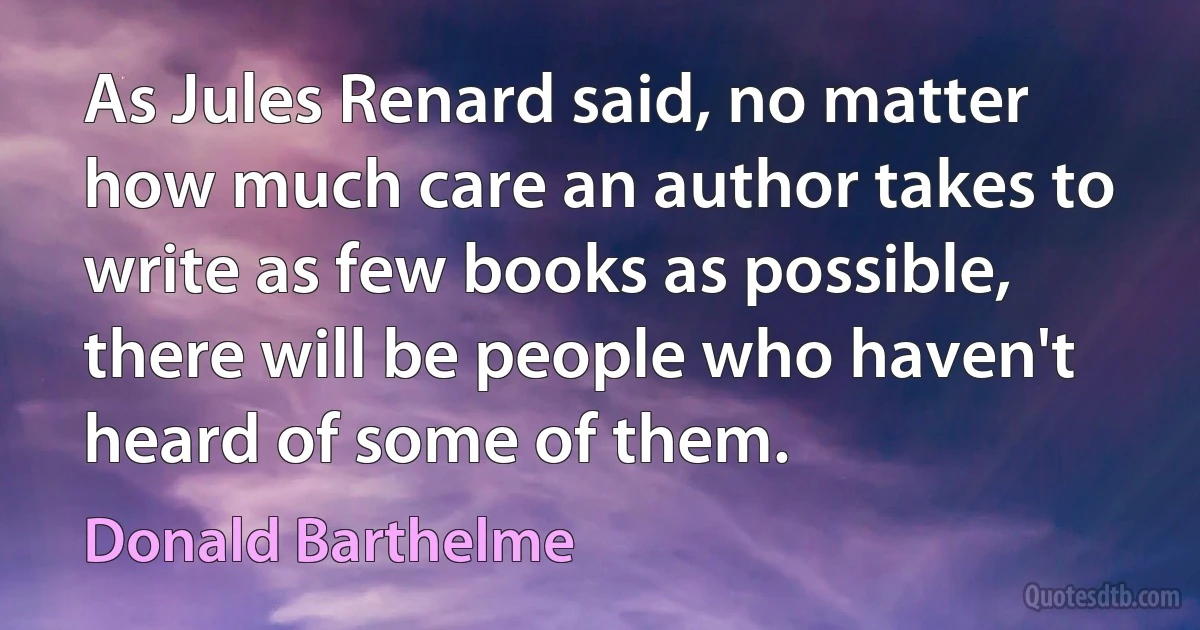 As Jules Renard said, no matter how much care an author takes to write as few books as possible, there will be people who haven't heard of some of them. (Donald Barthelme)