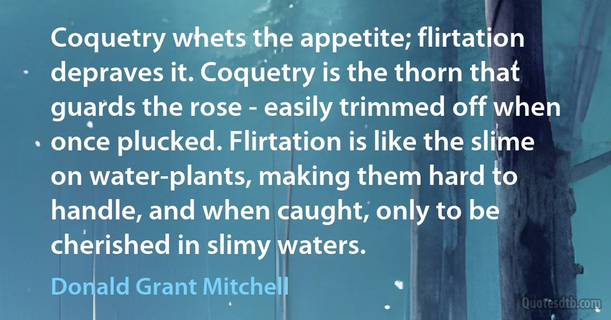 Coquetry whets the appetite; flirtation depraves it. Coquetry is the thorn that guards the rose - easily trimmed off when once plucked. Flirtation is like the slime on water-plants, making them hard to handle, and when caught, only to be cherished in slimy waters. (Donald Grant Mitchell)