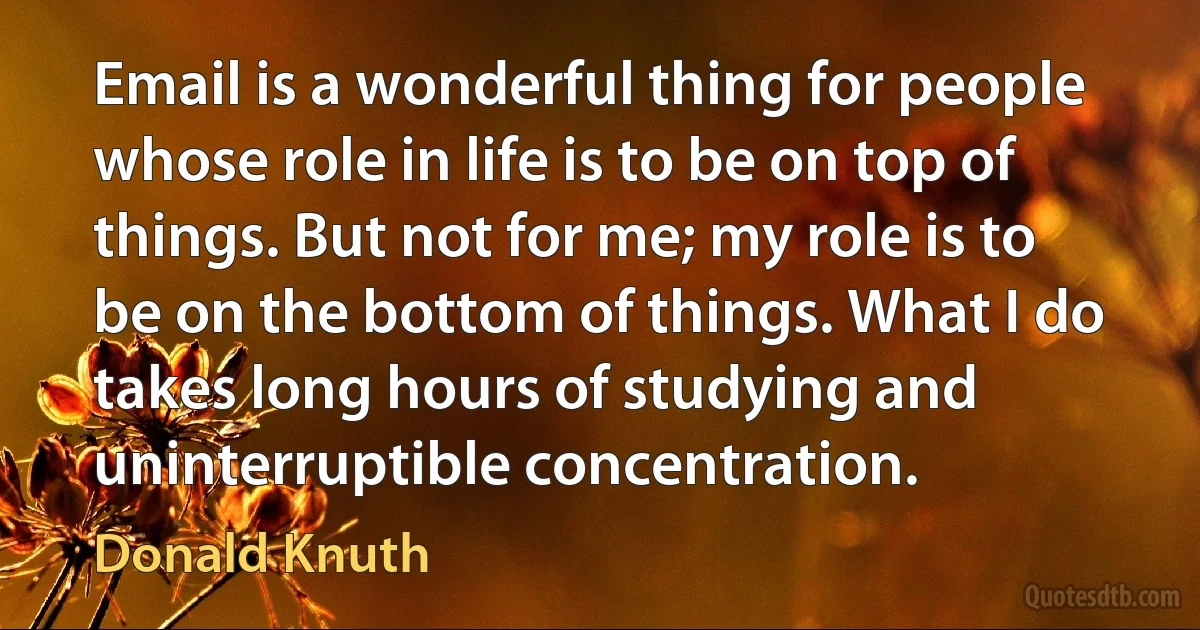 Email is a wonderful thing for people whose role in life is to be on top of things. But not for me; my role is to be on the bottom of things. What I do takes long hours of studying and uninterruptible concentration. (Donald Knuth)