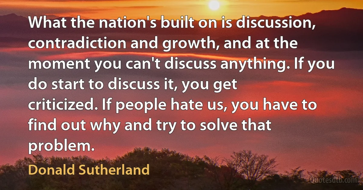 What the nation's built on is discussion, contradiction and growth, and at the moment you can't discuss anything. If you do start to discuss it, you get criticized. If people hate us, you have to find out why and try to solve that problem. (Donald Sutherland)