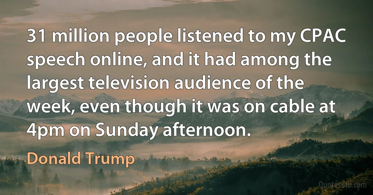 31 million people listened to my CPAC speech online, and it had among the largest television audience of the week, even though it was on cable at 4pm on Sunday afternoon. (Donald Trump)