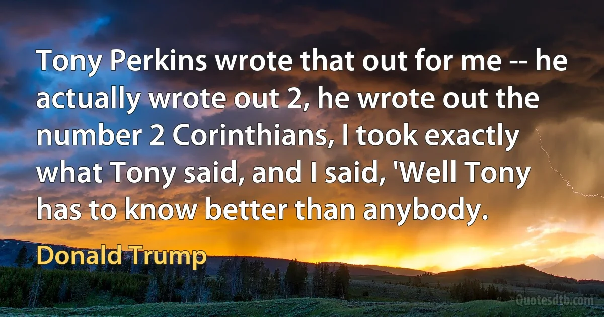 Tony Perkins wrote that out for me -- he actually wrote out 2, he wrote out the number 2 Corinthians, I took exactly what Tony said, and I said, 'Well Tony has to know better than anybody. (Donald Trump)