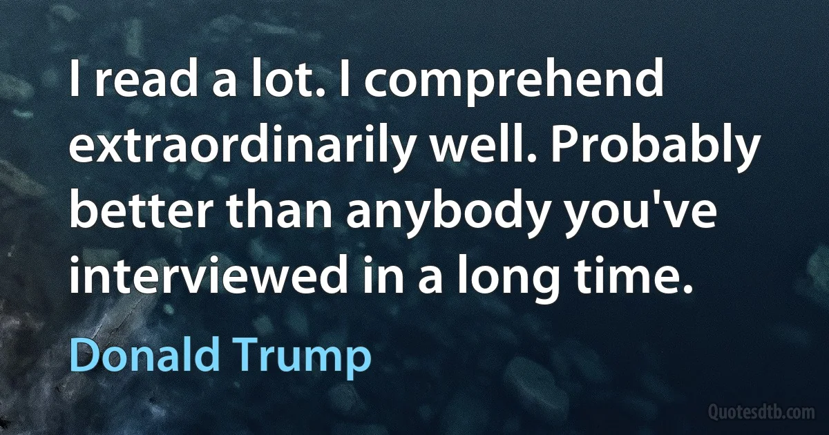 I read a lot. I comprehend extraordinarily well. Probably better than anybody you've interviewed in a long time. (Donald Trump)