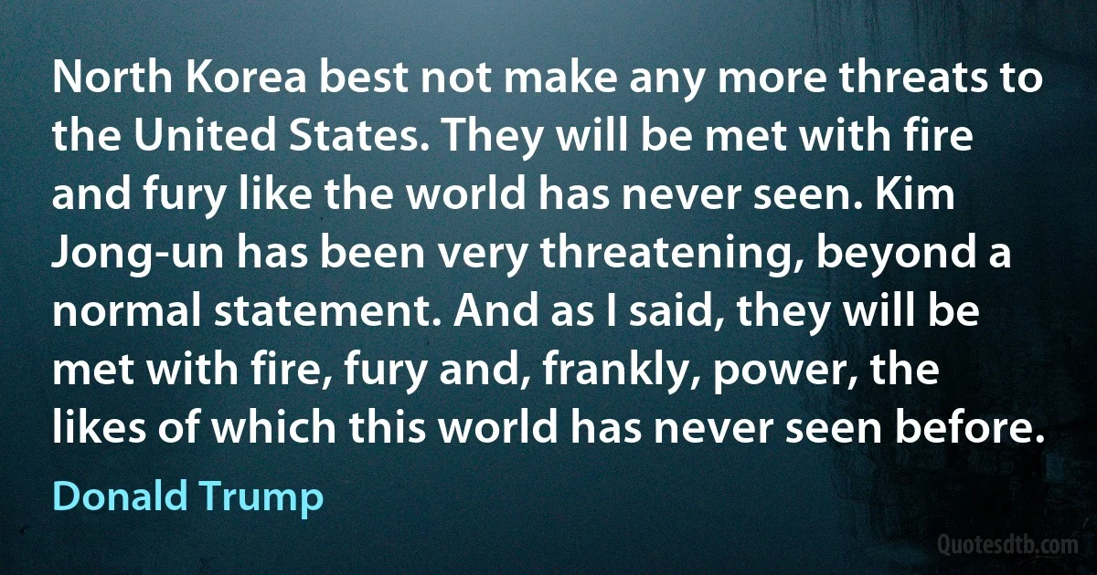 North Korea best not make any more threats to the United States. They will be met with fire and fury like the world has never seen. Kim Jong-un has been very threatening, beyond a normal statement. And as I said, they will be met with fire, fury and, frankly, power, the likes of which this world has never seen before. (Donald Trump)