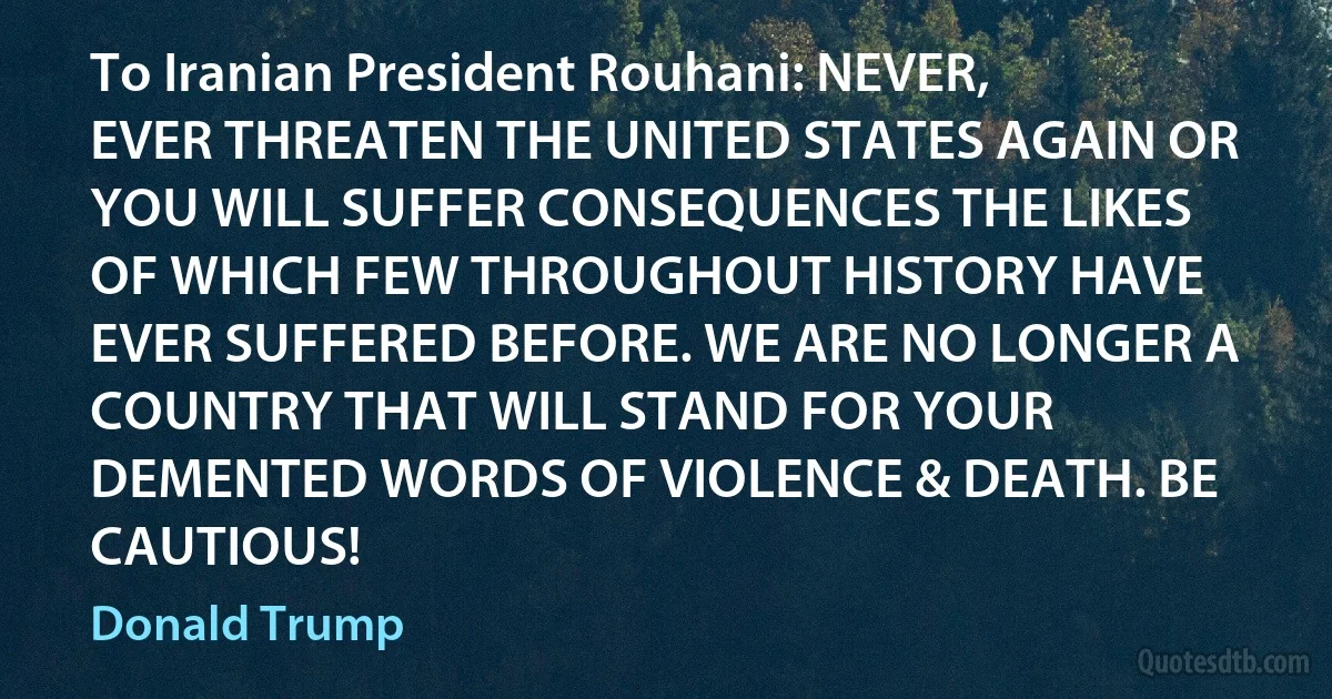 To Iranian President Rouhani: NEVER, EVER THREATEN THE UNITED STATES AGAIN OR YOU WILL SUFFER CONSEQUENCES THE LIKES OF WHICH FEW THROUGHOUT HISTORY HAVE EVER SUFFERED BEFORE. WE ARE NO LONGER A COUNTRY THAT WILL STAND FOR YOUR DEMENTED WORDS OF VIOLENCE & DEATH. BE CAUTIOUS! (Donald Trump)