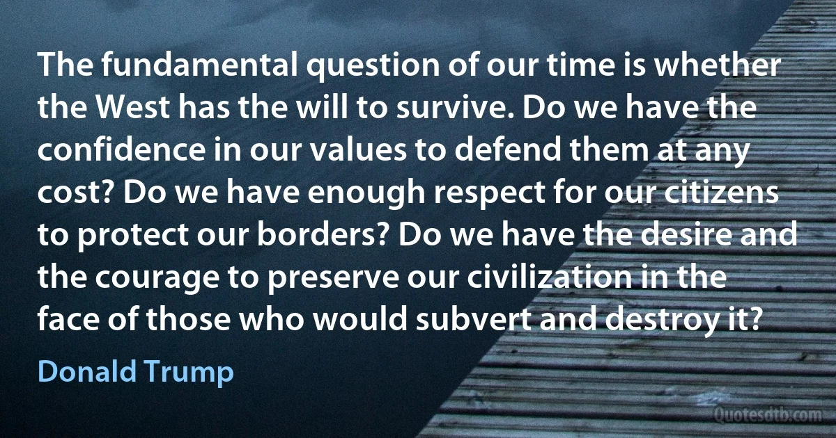 The fundamental question of our time is whether the West has the will to survive. Do we have the confidence in our values to defend them at any cost? Do we have enough respect for our citizens to protect our borders? Do we have the desire and the courage to preserve our civilization in the face of those who would subvert and destroy it? (Donald Trump)